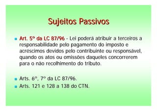 Sujeitos Passivos
   Art. 5º da LC 87/96 - Lei poderá atribuir a terceiros a
    responsabilidade pelo pagamento do imposto e
    acréscimos devidos pelo contribuinte ou responsável,
    quando os atos ou omissões daqueles concorrerem
    para o não recolhimento do tributo.

   Arts. 6º, 7º da LC 87/96.
   Arts. 121 e 128 a 138 do CTN.
 