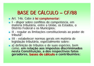 BASE DE CÁLCULO – CF/88
   Art. 146. Cabe à lei complementar:
   I - dispor sobre conflitos de competência, em
    matéria tributária, entre a União, os Estados, o
    Distrito Federal e os Municípios;
   II - regular as limitações constitucionais ao poder de
    tributar;
   III - estabelecer normas gerais em matéria de
    legislação tributária, especialmente sobre:
   a) definição de tributos e de suas espécies, bem
    como, em relação aos impostos discriminados
    nesta Constituição, a dos respectivos fatos
    geradores, bases de cálculo e contribuintes;
 