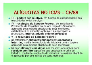 ALÍQUOTAS NO ICMS – CF/88
   III - poderá ser seletivo, em função da essencialidade das
    mercadorias e dos serviços;
   IV - resolução do Senado Federal, de iniciativa do
    Presidente da República ou de um terço dos Senadores,
    aprovada pela maioria absoluta de seus membros,
    estabelecerá as alíquotas aplicáveis às operações e
    prestações, interestaduais e de exportação;
   V - é facultado ao Senado Federal:
   a) estabelecer alíquotas mínimas nas operações
    internas, mediante resolução de iniciativa de um terço e
    aprovada pela maioria absoluta de seus membros;
   b) fixar alíquotas máximas nas mesmas operações para
    resolver conflito específico que envolva interesse de
    Estados, mediante resolução de iniciativa da maioria absoluta
    e aprovada por dois terços de seus membros;
 