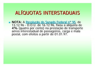 ALÍQUOTAS INTERSTADUAIS
   NOTA: A Resolução do Senado Federal nº 95, de
    13.12.96 - D.O.U. de 16.12.96, fixou a alíquota de
    4% (quatro por cento) na prestação de transporte
    aéreo interestadual de passageiros, carga e mala
    postal, com efeitos a partir de 01.01.97.
 