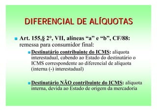 DIFERENCIAL DE ALÍQUOTAS
   Art. 155,§ 2°, VII, alíneas “a” e “b”, CF/88:
    remessa para consumidor final:
        Destinatário   contribuinte do ICMS: alíquota
        interestadual, cabendo ao Estado do destinatário o
        ICMS correspondente ao diferencial de alíquota
        (interna (-) interestadual)

        Destinatário NÃO contribuinte do ICMS: alíquota
        interna, devida ao Estado de origem da mercadoria
 
