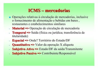 ICMS – mercadorias
   Operações relativas à circulação de mercadorias, inclusive
    o fornecimento de alimentação e bebidas em bares ,
    restaurantes e estabelecimentos similares
-   Material => Operação de circulação de mercadoria
-   Temporal => Saída (física ou jurídica; transferência de
    titularidade)
-   Espacial => Onde? Território do Estado/DF
-   Quantitativo => Valor da operação X alíquota
-   Subjetivo Ativo => Estado/DF da saída/Transmitente
-   Subjetivo Passivo => Contribuinte/Responsável
 