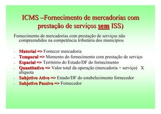 ICMS –Fornecimento de mercadorias com
         prestação de serviços sem ISS)
Fornecimento de mercadorias com prestação de serviços não
  compreendidos na competência tributária dos municípios

-   Material => Fornecer mercadoria
-   Temporal => Momento do fornecimento com prestação de serviço
-   Espacial => Território do Estado/DF do fornecimento
-   Quantitativo => Valor total da operação (mercadoria + serviço) X
    alíquota
-   Subjetivo Ativo => Estado/DF do estabelecimento fornecedor
-   Subjetivo Passivo => Fornecedor
 