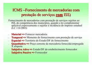 ICMS –Fornecimento de mercadorias com
        prestação de serviços com ISS)
Fornecimento de mercadorias com prestação de serviços sujeitos ao
  ISS, de competência dos municípios, quando a lei complementar
  aplicável expressamente o sujeitar à incidência do imposto estadual
  (LC 116/2003)

-   Material => Fornecer mercadoria
-   Temporal => Momento do fornecimento com prestação de serviço
-   Espacial => Território do Estado/DF do fornecimento
-   Quantitativo => Preço corrente da mercadoria fornecida/empregada
    X alíquota
-   Subjetivo Ativo => Estado/DF do estabelecimento fornecedor
-   Subjetivo Passivo => Fornecedor
 