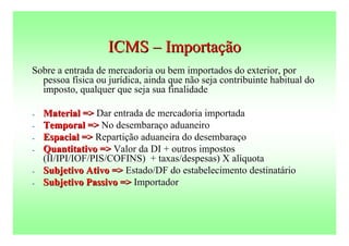 ICMS – Importação
Sobre a entrada de mercadoria ou bem importados do exterior, por
  pessoa física ou jurídica, ainda que não seja contribuinte habitual do
  imposto, qualquer que seja sua finalidade

-   Material => Dar entrada de mercadoria importada
-   Temporal => No desembaraço aduaneiro
-   Espacial => Repartição aduaneira do desembaraço
-   Quantitativo => Valor da DI + outros impostos
    (II/IPI/IOF/PIS/COFINS) + taxas/despesas) X alíquota
-   Subjetivo Ativo => Estado/DF do estabelecimento destinatário
-   Subjetivo Passivo => Importador
 