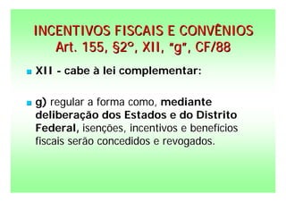 INCENTIVOS FISCAIS E CONVÊNIOS
       Art. 155, §2º, XII, “g”, CF/88
   XII - cabe à lei complementar:

   g) regular a forma como, mediante
    deliberação dos Estados e do Distrito
    Federal, isenções, incentivos e benefícios
    fiscais serão concedidos e revogados.
 