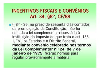 INCENTIVOS FISCAIS E CONVÊNIOS
           Art. 34, §8º, CF/88
   § 8º - Se, no prazo de sessenta dias contados
    da promulgação da Constituição, não for
    editada a lei complementar necessária à
    instituição do imposto de que trata o art. 155,
    I, "b", os Estados e o Distrito Federal,
    mediante convênio celebrado nos termos
    da Lei Complementar nº 24, de 7 de
    janeiro de 1975, fixarão normas para
    regular provisoriamente a matéria.
 