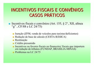 INCENTIVOS FISCAIS E CONVÊNIOS
            CASOS PRÁTICOS
   Incentivos fiscais e convênios (Art. 155, § 2°, XII, alínea
    “g” , CF/88 e LC 24/75)

       Isenção (ZFM, venda de veículos para taxistas/deficientes)
       Redução de base de cálculo (CESTA BÁSICA)
       Restituição
       Crédito presumido
       Incentivos ou favores fiscais ou financeiro/ fiscais que importem
        em redução de tributos (FUNDAP, BRASÍLIA-MINAS)
       Problemas na LC 24/75
 