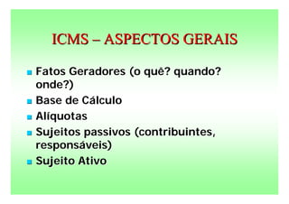 ICMS – ASPECTOS GERAIS

   Fatos Geradores (o quê? quando?
    onde?)
   Base de Cálculo
   Alíquotas
   Sujeitos passivos (contribuintes,
    responsáveis)
   Sujeito Ativo
 