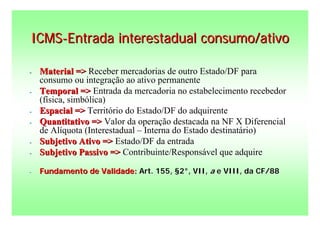 ICMS-Entrada interestadual consumo/ativo

-   Material => Receber mercadorias de outro Estado/DF para
    consumo ou integração ao ativo permanente
-   Temporal => Entrada da mercadoria no estabelecimento recebedor
    (física, simbólica)
-   Espacial => Território do Estado/DF do adquirente
-   Quantitativo => Valor da operação destacada na NF X Diferencial
    de Alíquota (Interestadual – Interna do Estado destinatário)
-   Subjetivo Ativo => Estado/DF da entrada
-   Subjetivo Passivo => Contribuinte/Responsável que adquire

-   Fundamento de Validade: Art. 155, §2°, VII, a e VIII, da CF/88
 