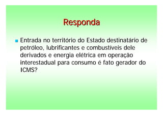 Responda

   Entrada no território do Estado destinatário de
    petróleo, lubrificantes e combustíveis dele
    derivados e energia elétrica em operação
    interestadual para consumo é fato gerador do
    ICMS?
 