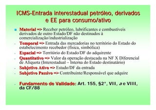 ICMS-Entrada interestadual petróleo, derivados
              e EE para consumo/ativo
    Material => Receber petróleo, lubrificantes e combustíveis
     derivados de outro Estado/DF não destinados à
     comercialização/industrialização
-    Temporal => Entrada das mercadorias no território do Estado do
     estabelecimento recebedor (física, simbólica)
-    Espacial => Território do Estado/DF do adquirente
-    Quantitativo => Valor da operação destacada na NF X Diferencial
     de Alíquota (Interestadual – Interna do Estado destinatário)
-    Subjetivo Ativo => Estado/DF da entrada
-    Subjetivo Passivo => Contribuinte/Responsável que adquire

-    Fundamento de Validade: Art. 155, §2°, VII, a e VIII,
     da CF/88
 