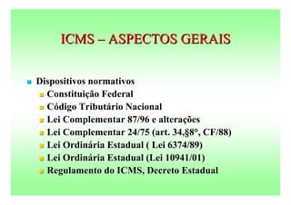 ICMS – ASPECTOS GERAIS

   Dispositivos normativos
     Constituição Federal

     Código Tributário Nacional

     Lei Complementar 87/96 e alterações

     Lei Complementar 24/75 (art. 34,§8°, CF/88)

     Lei Ordinária Estadual ( Lei 6374/89)

     Lei Ordinária Estadual (Lei 10941/01)

     Regulamento do ICMS, Decreto Estadual
 