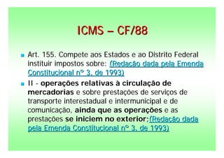 ICMS – CF/88
   Art. 155. Compete aos Estados e ao Distrito Federal
    instituir impostos sobre: (Redação dada pela Emenda
    Constitucional nº 3, de 1993)
   II - operações relativas à circulação de
    mercadorias e sobre prestações de serviços de
    transporte interestadual e intermunicipal e de
    comunicação, ainda que as operações e as
    prestações se iniciem no exterior;(Redação dada
    pela Emenda Constitucional nº 3, de 1993)
 