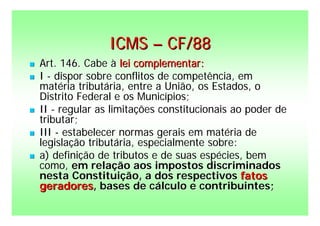ICMS – CF/88
   Art. 146. Cabe à lei complementar:
   I - dispor sobre conflitos de competência, em
    matéria tributária, entre a União, os Estados, o
    Distrito Federal e os Municípios;
   II - regular as limitações constitucionais ao poder de
    tributar;
   III - estabelecer normas gerais em matéria de
    legislação tributária, especialmente sobre:
   a) definição de tributos e de suas espécies, bem
    como, em relação aos impostos discriminados
    nesta Constituição, a dos respectivos fatos
    geradores, bases de cálculo e contribuintes;
 