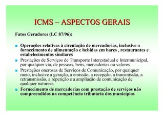 ICMS – ASPECTOS GERAIS
Fatos Geradores (LC 87/96):

   Operações relativas à circulação de mercadorias, inclusive o
    fornecimento de alimentação e bebidas em bares , restaurantes e
    estabelecimentos similares
   Prestações de Serviços de Transporte Interestadual e Intermunicipal,
    por qualquer via, de pessoas, bens, mercadorias ou valores
   Prestações onerosas de Serviços de Comunicação, por qualquer
    meio, inclusive a geração, a emissão, a recepção, a transmissão, a
    retransmissão, a repetição e a ampliação de comunicação de
    qualquer natureza
   Fornecimento de mercadorias com prestação de serviços não
    compreendidos na competência tributária dos municípios
 