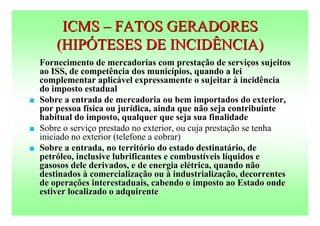 ICMS – FATOS GERADORES
        (HIPÓTESES DE INCIDÊNCIA)
    Fornecimento de mercadorias com prestação de serviços sujeitos
    ao ISS, de competência dos municípios, quando a lei
    complementar aplicável expressamente o sujeitar à incidência
    do imposto estadual
   Sobre a entrada de mercadoria ou bem importados do exterior,
    por pessoa física ou jurídica, ainda que não seja contribuinte
    habitual do imposto, qualquer que seja sua finalidade
   Sobre o serviço prestado no exterior, ou cuja prestação se tenha
    iniciado no exterior (telefone a cobrar)
   Sobre a entrada, no território do estado destinatário, de
    petróleo, inclusive lubrificantes e combustíveis líquidos e
    gasosos dele derivados, e de energia elétrica, quando não
    destinados à comercialização ou à industrialização, decorrentes
    de operações interestaduais, cabendo o imposto ao Estado onde
    estiver localizado o adquirente
 