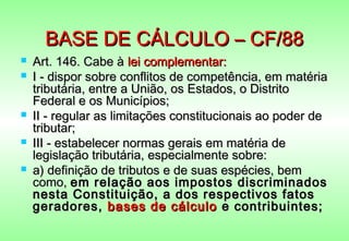 BASE DE CÁLCULO – CF/88
   Art. 146. Cabe à lei complementar:
   I - dispor sobre conflitos de competência, em matéria
    tributária, entre a União, os Estados, o Distrito
    Federal e os Municípios;
   II - regular as limitações constitucionais ao poder de
    tributar;
   III - estabelecer normas gerais em matéria de
    legislação tributária, especialmente sobre:
   a) definição de tributos e de suas espécies, bem
    como, em relação aos impostos discriminados
    nesta Constituição, a dos respectivos fatos
    geradores, bases de cálculo e contribuintes;
 