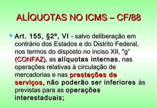 ALÍQUOTAS NO ICMS – CF/88
   Art. 155, §2º, VI - salvo deliberação em
    contrário dos Estados e do Distrito Federal,
    nos termos do disposto no inciso XII, "g“
    (CONFAZ), as alíquotas internas , nas
    operações relativas à circulação de
    mercadorias e nas prestações de
    serviços, não poderão ser inferiores às
    previstas para as operações
    interestaduais;
 