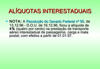 ALÍQUOTAS INTERESTADUAIS
   NOTA: A Resolução do Senado Federal nº 95, de
    13.12.96 - D.O.U. de 16.12.96, fixou a alíquota de
    4% (quatro por cento) na prestação de transporte
    aéreo interestadual de passageiros, carga e mala
    postal, com efeitos a partir de 01.01.97.
 