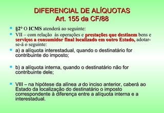 DIFERENCIAL DE ALÍQUOTAS
                 Art. 155 da CF/88
   §2° O ICMS atenderá ao seguinte:
   VII – com relação às operações e prestações que destinem bens e
    serviços a consumidor final localizado em outro Estado, adotar-
    se-á o seguinte:
   a) a alíquota interestadual, quando o destinatário for
    contribuinte do imposto;

   b) a alíquota interna, quando o destinatário não for
    contribuinte dele;

   VIII – na hipótese da alínea a do inciso anterior, caberá ao
    Estado da localização do destinatário o imposto
    correspondente à diferença entre a alíquota interna e a
    interestadual.
 