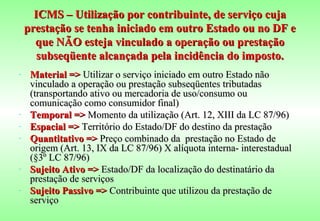 ICMS – Utilização por contribuinte, de serviço cuja
    prestação se tenha iniciado em outro Estado ou no DF e
      que NÃO esteja vinculado a operação ou prestação
       subseqüente alcançada pela incidência do imposto.
-    Material => Utilizar o serviço iniciado em outro Estado não
     vinculado a operação ou prestação subseqüentes tributadas
     (transportando ativo ou mercadoria de uso/consumo ou
     comunicação como consumidor final)
-    Temporal => Momento da utilização (Art. 12, XIII da LC 87/96)
-    Espacial => Território do Estado/DF do destino da prestação
-    Quantitativo => Preço combinado da prestação no Estado de
     origem (Art. 13, IX da LC 87/96) X alíquota interna- interestadual
     (§3º LC 87/96)
-    Sujeito Ativo => Estado/DF da localização do destinatário da
     prestação de serviços
-    Sujeito Passivo => Contribuinte que utilizou da prestação de
     serviço
 