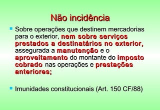 Não incidência
   Sobre operações que destinem mercadorias
    para o exterior, nem sobre serviços
    prestados a destinatários no exterior,
    assegurada a manutenção e o
    aproveitamento do montante do imposto
    cobrado nas operações e prestações
    anteriores;

   Imunidades constitucionais (Art. 150 CF/88)
 