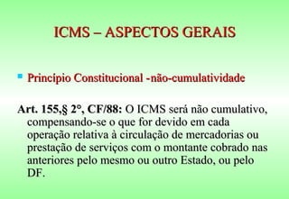 ICMS – ASPECTOS GERAIS

   Princípio Constitucional - não-cumulatividade

Art. 155,§ 2°, CF/88: O ICMS será não cumulativo,
 compensando-se o que for devido em cada
 operação relativa à circulação de mercadorias ou
 prestação de serviços com o montante cobrado nas
 anteriores pelo mesmo ou outro Estado, ou pelo
 DF.
 
