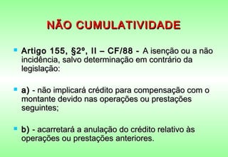 NÃO CUMULATIVIDADE

   Artigo 155, §2º, II – CF/88 -  A isenção ou a não
    incidência, salvo determinação em contrário da
    legislação:

   a)  - não implicará crédito para compensação com o
    montante devido nas operações ou prestações
    seguintes;

   b)  - acarretará a anulação do crédito relativo às
    operações ou prestações anteriores.
 