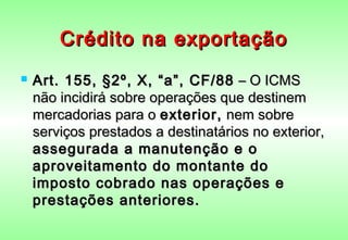 Crédito na exportação
   Art. 155, §2º, X, “a”, CF/88 – O ICMS
    não incidirá sobre operações que destinem
    mercadorias para o exterior, nem sobre
    serviços prestados a destinatários no exterior,
    assegurada a manutenção e o
    aproveitamento do montante do
    imposto cobrado nas operações e
    prestações anteriores.
 