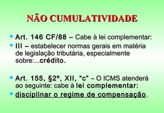 NÃO CUMULATIVIDADE
   Art. 146 CF/88 – Cabe à lei complementar:
   III – estabelecer normas gerais em matéria
    de legislação tributária, especialmente
    sobre:...crédito.

   Art. 155, §2º, XII, “c” – O ICMS atenderá
    ao seguinte: cabe à lei complementar:
   disciplinar o regime de compensação .
 