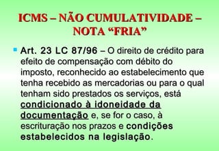 ICMS – NÃO CUMULATIVIDADE –
             NOTA “FRIA”
   Art. 23 LC 87/96 – O direito de crédito para
    efeito de compensação com débito do
    imposto, reconhecido ao estabelecimento que
    tenha recebido as mercadorias ou para o qual
    tenham sido prestados os serviços, está
    condicionado à idoneidade da
    documentação e, se for o caso, à
    escrituração nos prazos e condições
    estabelecidos na legislação .
 