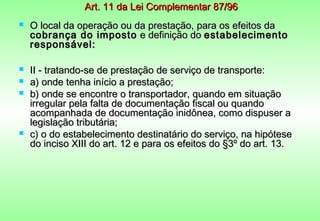 Art. 11 da Lei Complementar 87/96
   O local da operação ou da prestação, para os efeitos da
    cobrança do imposto e definição do estabelecimento
    responsável:

   II - tratando-se de prestação de serviço de transporte:
   a) onde tenha início a prestação;
   b) onde se encontre o transportador, quando em situação
    irregular pela falta de documentação fiscal ou quando
    acompanhada de documentação inidônea, como dispuser a
    legislação tributária;
   c) o do estabelecimento destinatário do serviço, na hipótese
    do inciso XIII do art. 12 e para os efeitos do §3º do art. 13.
 
