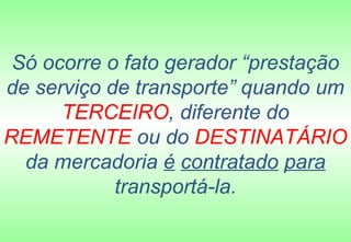 Só ocorre o fato gerador “prestação
de serviço de transporte” quando um
      TERCEIRO, diferente do
REMETENTE ou do DESTINATÁRIO
  da mercadoria é contratado para
            transportá-la.
 