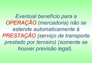 Eventual benefício para a
 OPERAÇÃO (mercadoria) não se
    estende automaticamente à
PRESTAÇÃO (serviço de transporte
 prestado por terceiro) (somente se
      houver previsão legal).
 