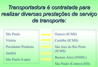 Transportadora é contratada para
realizar diversas prestações de serviço
              de transporte:

 São Paulo             Osasco (ICMS)
 Vitória               Curitiba (ICMS)
 Presidente Prudente   São José do Rio Preto
                       (ICMS)
 Jandira
                       Buenos Aires (NIHIL)
 São Paulo (Lapa)
                       São Paulo (Centro) (ISS)
 