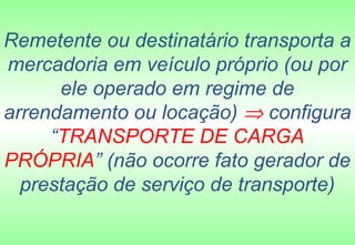 Remetente ou destinatário transporta a
mercadoria em veículo próprio (ou por
      ele operado em regime de
arrendamento ou locação) ⇒ configura
     “TRANSPORTE DE CARGA
PRÓPRIA” (não ocorre fato gerador de
  prestação de serviço de transporte)
 
