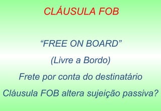 CLÁUSULA FOB


        “FREE ON BOARD”
           (Livre a Bordo)
   Frete por conta do destinatário
Cláusula FOB altera sujeição passiva?
 