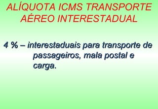 ALÍQUOTA ICMS TRANSPORTE
   AÉREO INTERESTADUAL

4 % – interestaduais para transporte de
        passageiros, mala postal e
        carga.
 