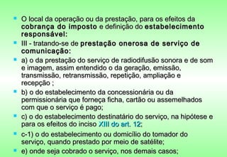    O local da operação ou da prestação, para os efeitos da
    cobrança do imposto e definição do estabelecimento
    responsável:
   III - tratando-se de prestação onerosa de serviço de
    comunicação:
   a) o da prestação do serviço de radiodifusão sonora e de som
    e imagem, assim entendido o da geração, emissão,
    transmissão, retransmissão, repetição, ampliação e
    recepção ;
   b) o do estabelecimento da concessionária ou da
    permissionária que forneça ficha, cartão ou assemelhados
    com que o serviço é pago;
   c) o do estabelecimento destinatário do serviço, na hipótese e
    para os efeitos do inciso XIII do art. 12;
   c-1) o do estabelecimento ou domicílio do tomador do
    serviço, quando prestado por meio de satélite;
   e) onde seja cobrado o serviço, nos demais casos;
 