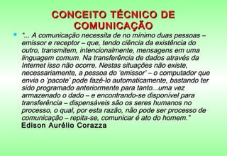 CONCEITO TÉCNICO DE
                COMUNICAÇÃO
   “... A comunicação necessita de no mínimo duas pessoas –
    emissor e receptor – que, tendo ciência da existência do
    outro, transmitem, intencionalmente, mensagens em uma
    linguagem comum. Na transferência de dados através da
    Internet isso não ocorre. Nestas situações não existe,
    necessariamente, a pessoa do ‘emissor’ – o computador que
    envia o ‘pacote’ pode fazê-lo automaticamente, bastando ter
    sido programado anteriormente para tanto...uma vez
    armazenado o dado – e encontrando-se disponível para
    transferência – dispensáveis são os seres humanos no
    processo, o qual, por esta razão, não pode ser processo de
    comunicação – repita-se, comunicar é ato do homem.”
    Edison Aurélio Corazza
 