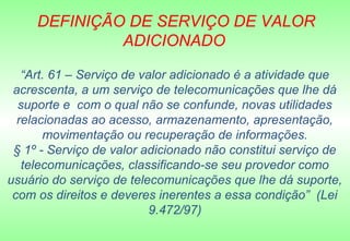 DEFINIÇÃO DE SERVIÇO DE VALOR
              ADICIONADO

   “Art. 61 – Serviço de valor adicionado é a atividade que
 acrescenta, a um serviço de telecomunicações que lhe dá
  suporte e com o qual não se confunde, novas utilidades
  relacionadas ao acesso, armazenamento, apresentação,
       movimentação ou recuperação de informações.
 § 1º - Serviço de valor adicionado não constitui serviço de
   telecomunicações, classificando-se seu provedor como
usuário do serviço de telecomunicações que lhe dá suporte,
 com os direitos e deveres inerentes a essa condição” (Lei
                           9.472/97)
 