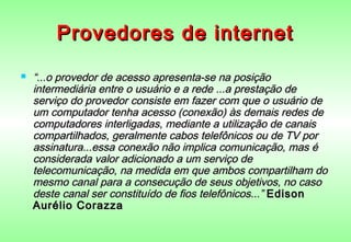 Provedores de internet
   “...o provedor de acesso apresenta-se na posição
    intermediária entre o usuário e a rede ...a prestação de
    serviço do provedor consiste em fazer com que o usuário de
    um computador tenha acesso (conexão) às demais redes de
    computadores interligadas, mediante a utilização de canais
    compartilhados, geralmente cabos telefônicos ou de TV por
    assinatura...essa conexão não implica comunicação, mas é
    considerada valor adicionado a um serviço de
    telecomunicação, na medida em que ambos compartilham do
    mesmo canal para a consecução de seus objetivos, no caso
    deste canal ser constituído de fios telefônicos...” Edison
    Aurélio Corazza
 