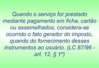 Quando o serviço for prestado
mediante pagamento em ficha, cartão
   ou assemelhados, considera-se
 ocorrido o fato gerador do imposto,
  quando do fornecimento desses
instrumentos ao usuário. (LC 87/96 -
             art. 12, § 1º)
 