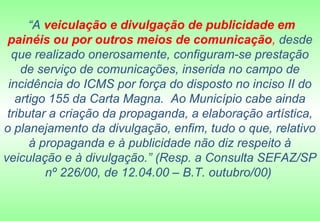 “A veiculação e divulgação de publicidade em
 painéis ou por outros meios de comunicação, desde
  que realizado onerosamente, configuram-se prestação
    de serviço de comunicações, inserida no campo de
 incidência do ICMS por força do disposto no inciso II do
   artigo 155 da Carta Magna. Ao Município cabe ainda
 tributar a criação da propaganda, a elaboração artística,
o planejamento da divulgação, enfim, tudo o que, relativo
      à propaganda e à publicidade não diz respeito à
veiculação e à divulgação.” (Resp. a Consulta SEFAZ/SP
         nº 226/00, de 12.04.00 – B.T. outubro/00)
 