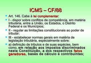 ICMS – CF/88
   Art. 146. Cabe à lei complementar:
   I - dispor sobre conflitos de competência, em matéria
    tributária, entre a União, os Estados, o Distrito
    Federal e os Municípios;
   II - regular as limitações constitucionais ao poder de
    tributar;
   III - estabelecer normas gerais em matéria de
    legislação tributária, especialmente sobre:
   a) definição de tributos e de suas espécies, bem
    como, em relação aos impostos discriminados
    nesta Constituição, a dos respectivos fatos
    geradores , bases de cálculo e contribuintes;
 