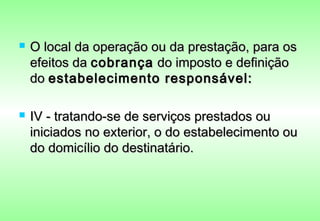    O local da operação ou da prestação, para os
    efeitos da cobrança do imposto e definição
    do estabelecimento responsável:

   IV - tratando-se de serviços prestados ou
    iniciados no exterior, o do estabelecimento ou
    do domicílio do destinatário.
 