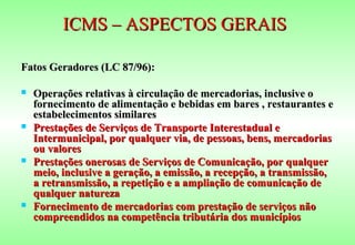 ICMS – ASPECTOS GERAIS

Fatos Geradores (LC 87/96):

   Operações relativas à circulação de mercadorias, inclusive o
    fornecimento de alimentação e bebidas em bares , restaurantes e
    estabelecimentos similares
   Prestações de Serviços de Transporte Interestadual e
    Intermunicipal, por qualquer via, de pessoas, bens, mercadorias
    ou valores
   Prestações onerosas de Serviços de Comunicação, por qualquer
    meio, inclusive a geração, a emissão, a recepção, a transmissão,
    a retransmissão, a repetição e a ampliação de comunicação de
    qualquer natureza
   Fornecimento de mercadorias com prestação de serviços não
    compreendidos na competência tributária dos municípios
 