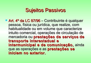 Sujeitos Passivos
   Art. 4º da LC 87/96 – Contribuinte é qualquer
    pessoa, física ou jurídica, que realize, com
    habitualidade ou em volume que caracterize
    intuito comercial, operações de circulação de
    mercadoria ou prestações de serviços de
    transporte interestadual e
    intermunicipal e de comunicação, ainda
    que as operações e as prestações se
    iniciem no exterior.
 