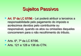 Sujeitos Passivos
   Art. 5º da LC 87/96 - Lei poderá atribuir a terceiros a
    responsabilidade pelo pagamento do imposto e
    acréscimos devidos pelo contribuinte ou
    responsável, quando os atos ou omissões daqueles
    concorrerem para o não recolhimento do tributo.

   Arts. 6º, 7º da LC 87/96.
   Arts. 121 e 128 a 138 do CTN.
 